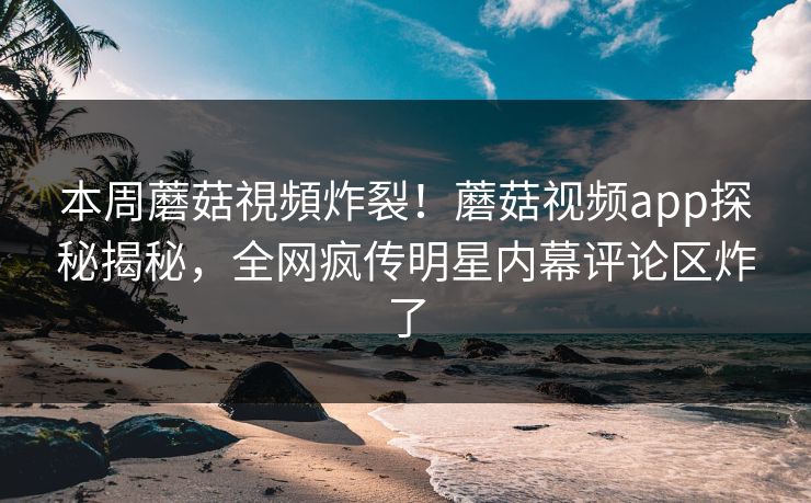 本周蘑菇視頻炸裂！蘑菇视频app探秘揭秘，全网疯传明星内幕评论区炸了
