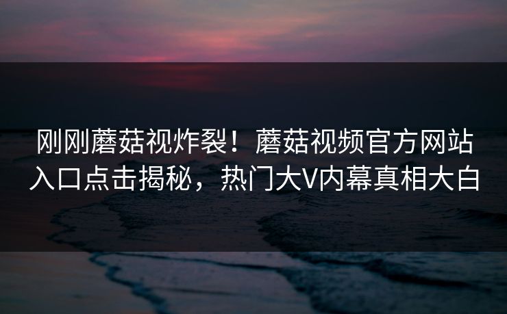 刚刚蘑菇视炸裂！蘑菇视频官方网站入口点击揭秘，热门大V内幕真相大白