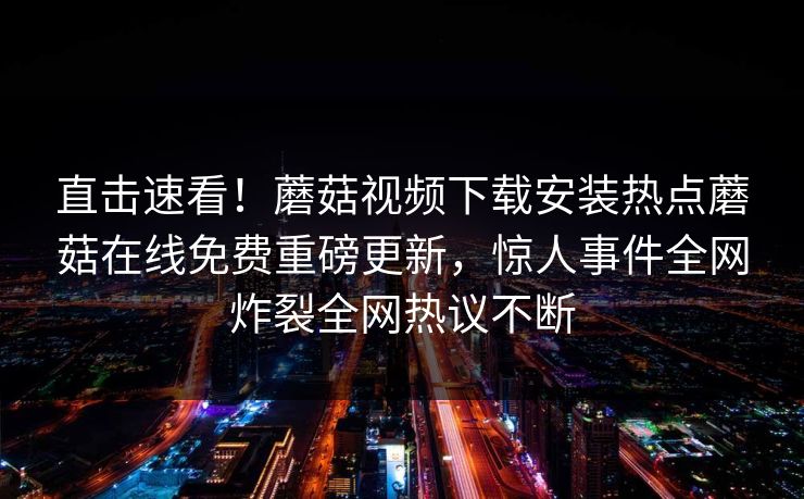直击速看！蘑菇视频下载安装热点蘑菇在线免费重磅更新，惊人事件全网炸裂全网热议不断