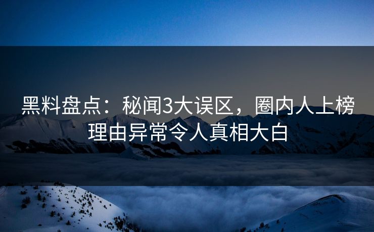 黑料盘点：秘闻3大误区，圈内人上榜理由异常令人真相大白