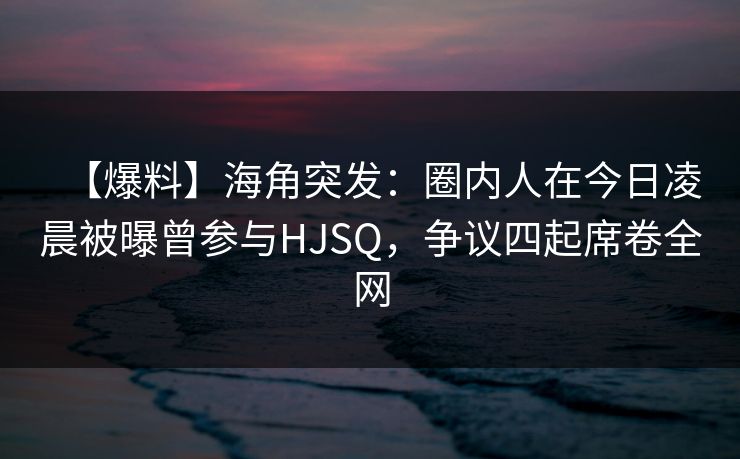 【爆料】海角突发：圈内人在今日凌晨被曝曾参与HJSQ，争议四起席卷全网