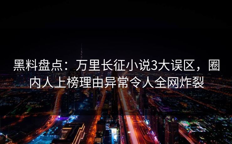 黑料盘点：万里长征小说3大误区，圈内人上榜理由异常令人全网炸裂
