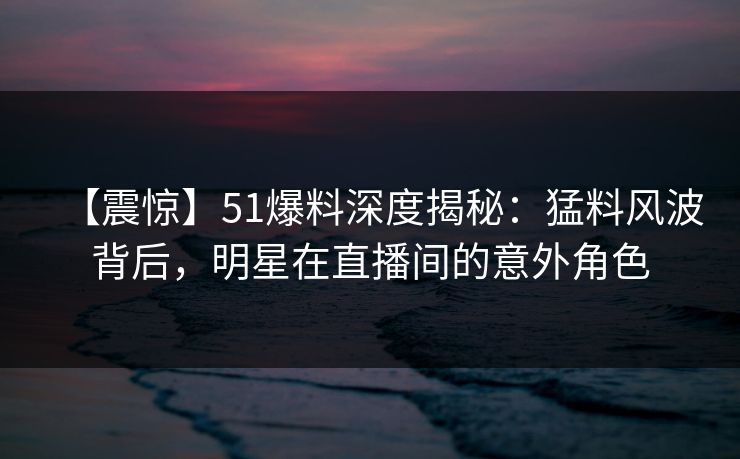 【震惊】51爆料深度揭秘：猛料风波背后，明星在直播间的意外角色