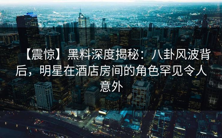 【震惊】黑料深度揭秘：八卦风波背后，明星在酒店房间的角色罕见令人意外