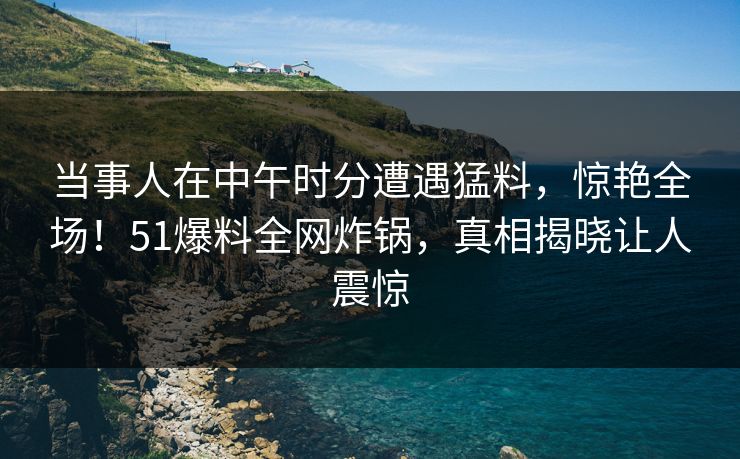 当事人在中午时分遭遇猛料，惊艳全场！51爆料全网炸锅，真相揭晓让人震惊