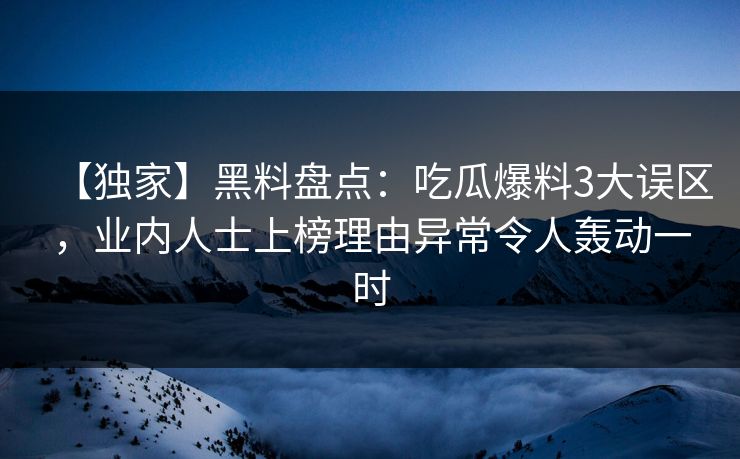 【独家】黑料盘点：吃瓜爆料3大误区，业内人士上榜理由异常令人轰动一时