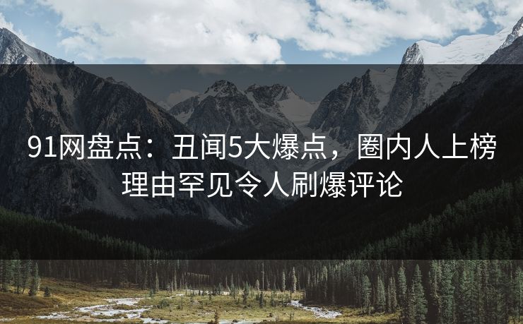 91网盘点：丑闻5大爆点，圈内人上榜理由罕见令人刷爆评论