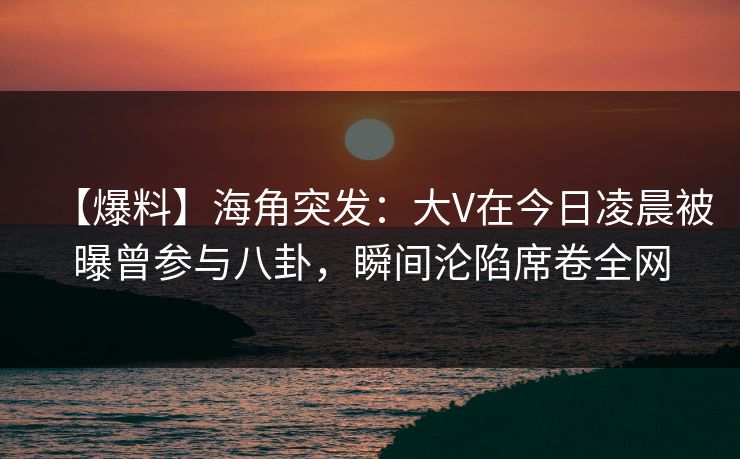 【爆料】海角突发：大V在今日凌晨被曝曾参与八卦，瞬间沦陷席卷全网