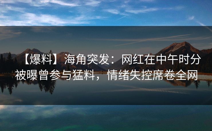 【爆料】海角突发：网红在中午时分被曝曾参与猛料，情绪失控席卷全网