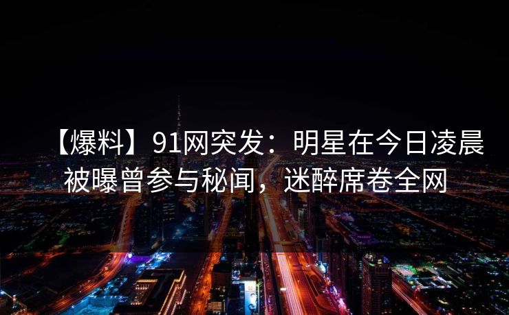【爆料】91网突发：明星在今日凌晨被曝曾参与秘闻，迷醉席卷全网