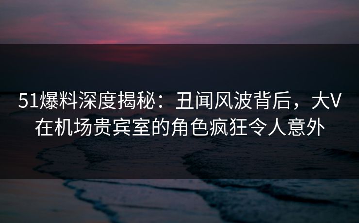 51爆料深度揭秘：丑闻风波背后，大V在机场贵宾室的角色疯狂令人意外