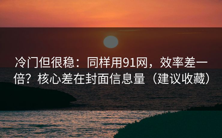 冷门但很稳：同样用91网，效率差一倍？核心差在封面信息量（建议收藏）