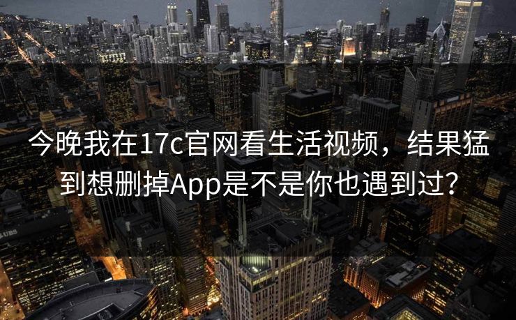 今晚我在17c官网看生活视频，结果猛到想删掉App是不是你也遇到过？