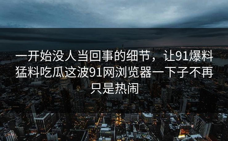 一开始没人当回事的细节，让91爆料猛料吃瓜这波91网浏览器一下子不再只是热闹