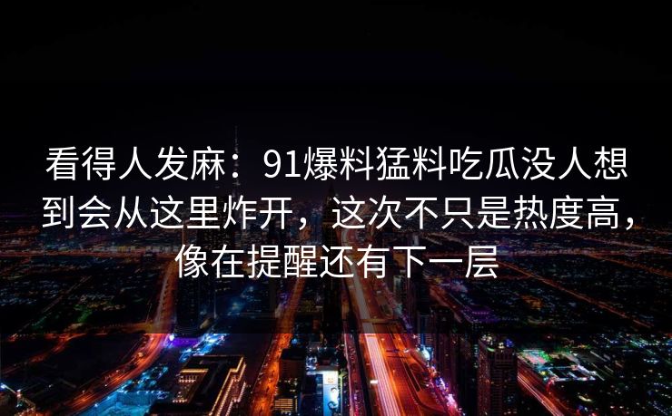 看得人发麻:91爆料猛料吃瓜没人想到会从这里炸开,这次不只是热度高,像在提醒还有下一层 看得人发麻:91爆料猛料吃瓜没人想到会从这里炸开,这次不只是热度高,像在提醒还有下一层
