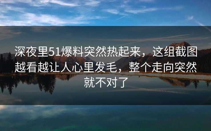 深夜里51爆料突然热起来，这组截图越看越让人心里发毛，整个走向突然就不对了